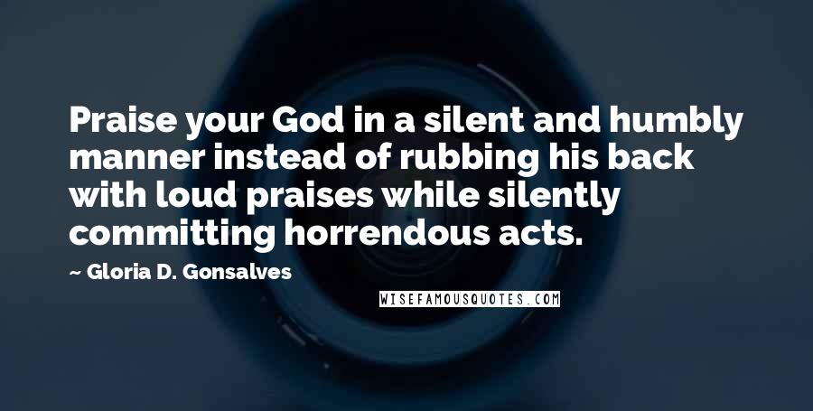 Gloria D. Gonsalves Quotes: Praise your God in a silent and humbly manner instead of rubbing his back with loud praises while silently committing horrendous acts.