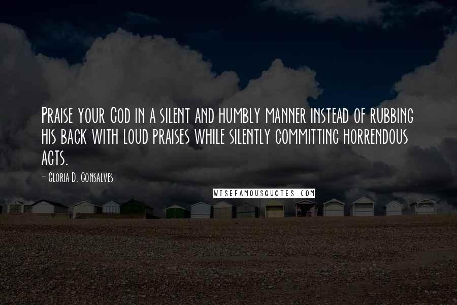 Gloria D. Gonsalves Quotes: Praise your God in a silent and humbly manner instead of rubbing his back with loud praises while silently committing horrendous acts.