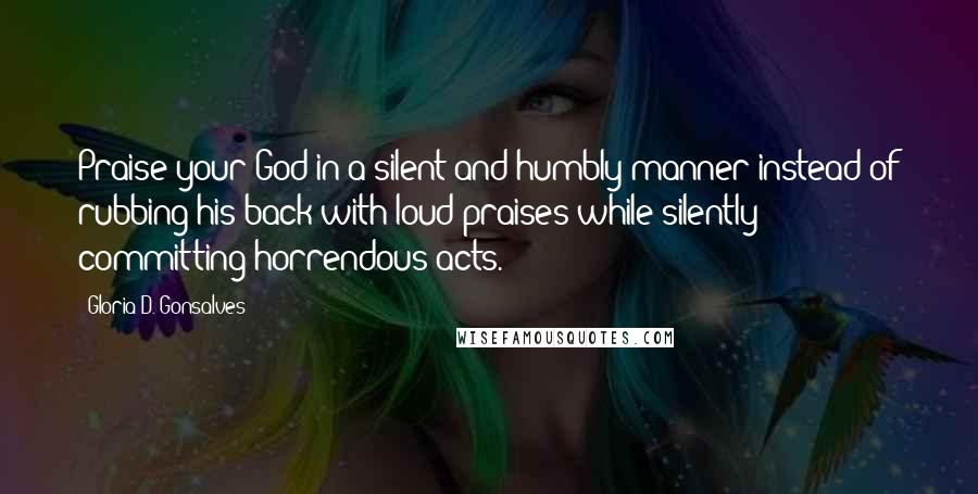 Gloria D. Gonsalves Quotes: Praise your God in a silent and humbly manner instead of rubbing his back with loud praises while silently committing horrendous acts.