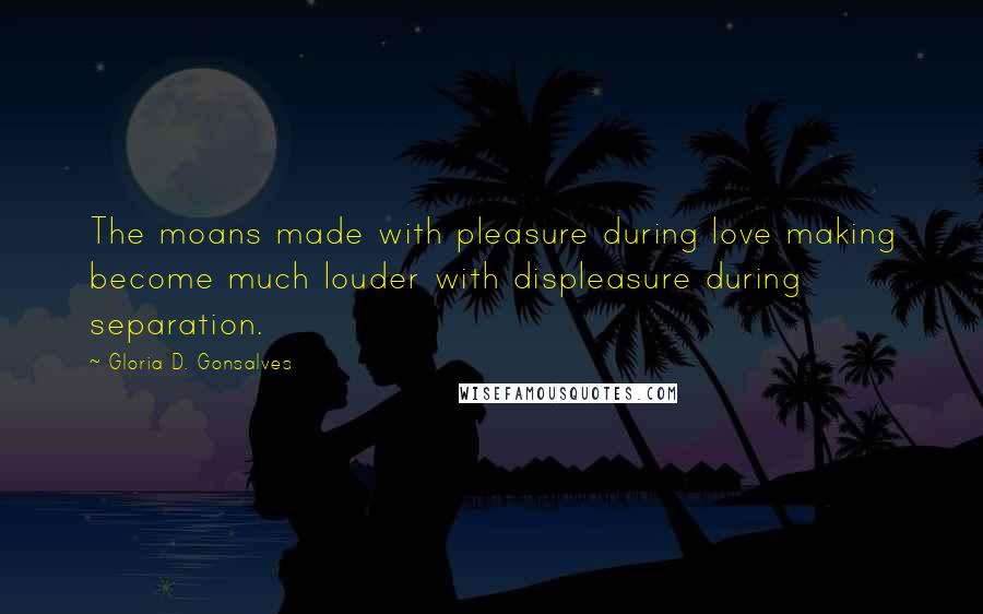 Gloria D. Gonsalves Quotes: The moans made with pleasure during love making become much louder with displeasure during separation.