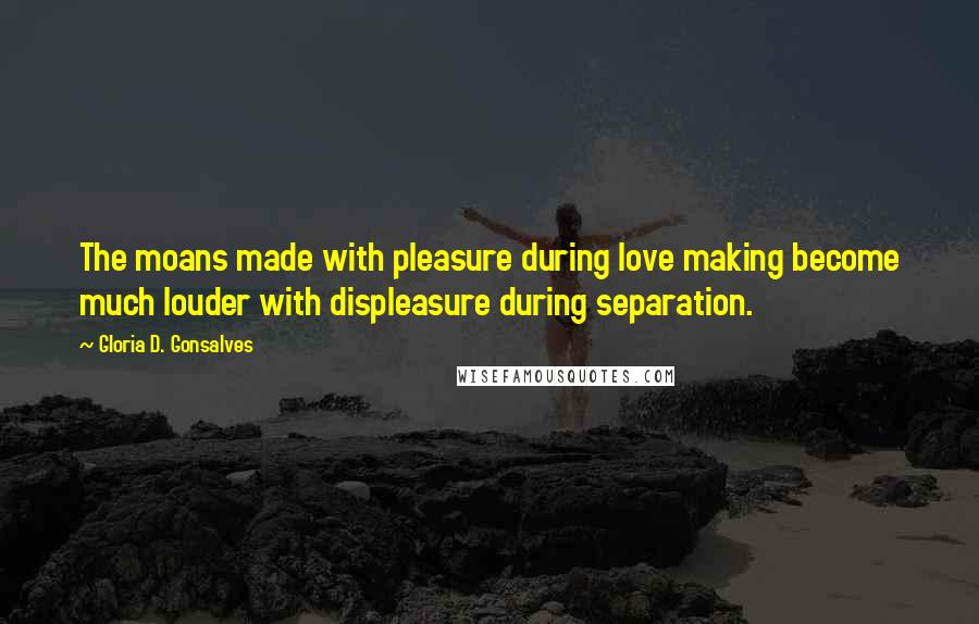 Gloria D. Gonsalves Quotes: The moans made with pleasure during love making become much louder with displeasure during separation.