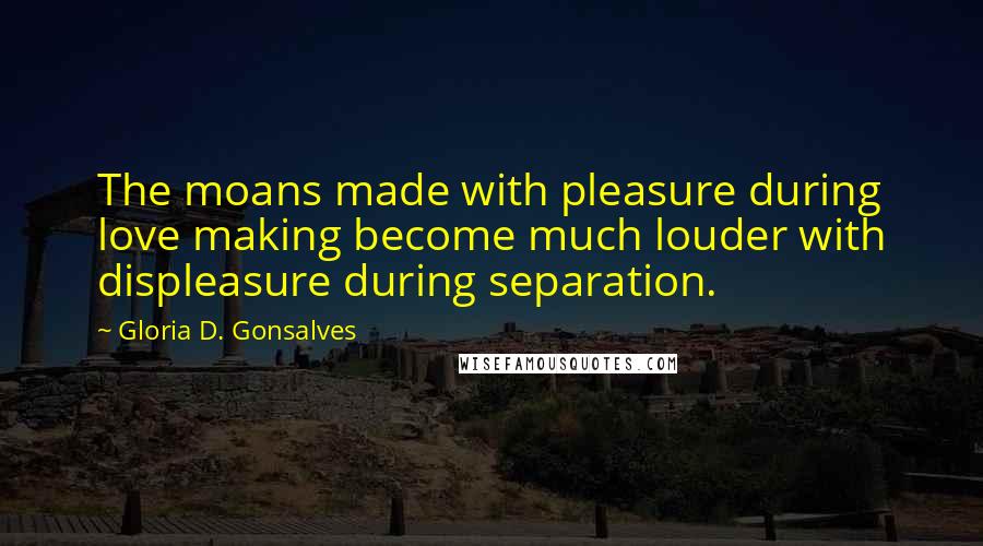 Gloria D. Gonsalves Quotes: The moans made with pleasure during love making become much louder with displeasure during separation.