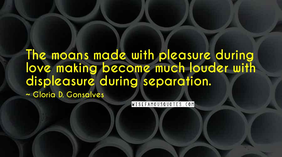 Gloria D. Gonsalves Quotes: The moans made with pleasure during love making become much louder with displeasure during separation.