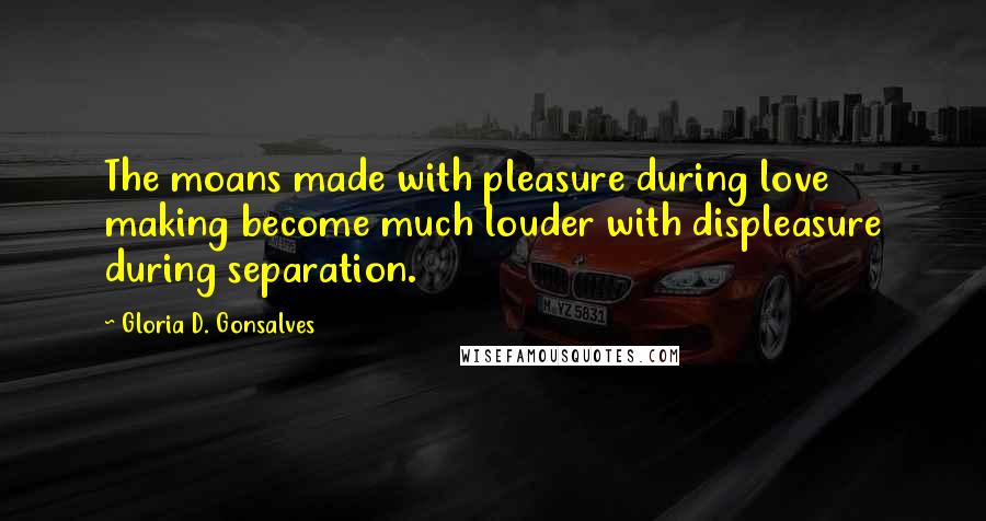 Gloria D. Gonsalves Quotes: The moans made with pleasure during love making become much louder with displeasure during separation.