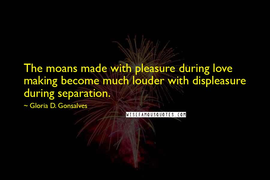 Gloria D. Gonsalves Quotes: The moans made with pleasure during love making become much louder with displeasure during separation.