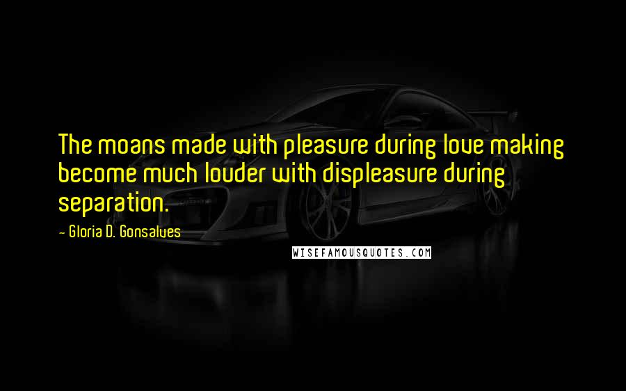 Gloria D. Gonsalves Quotes: The moans made with pleasure during love making become much louder with displeasure during separation.