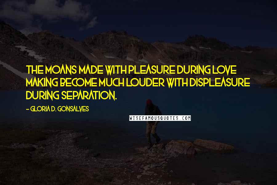 Gloria D. Gonsalves Quotes: The moans made with pleasure during love making become much louder with displeasure during separation.