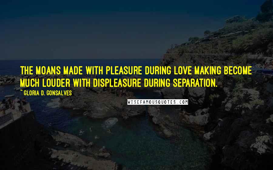 Gloria D. Gonsalves Quotes: The moans made with pleasure during love making become much louder with displeasure during separation.