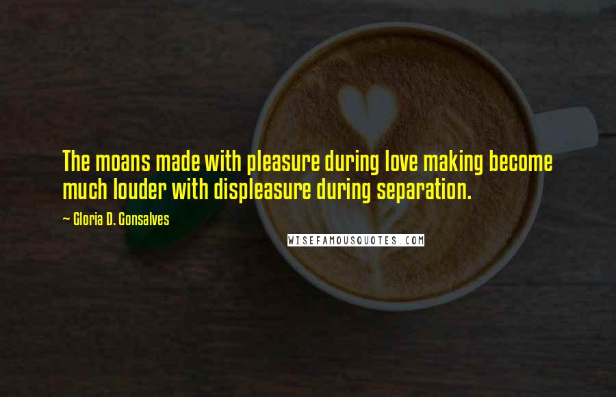 Gloria D. Gonsalves Quotes: The moans made with pleasure during love making become much louder with displeasure during separation.