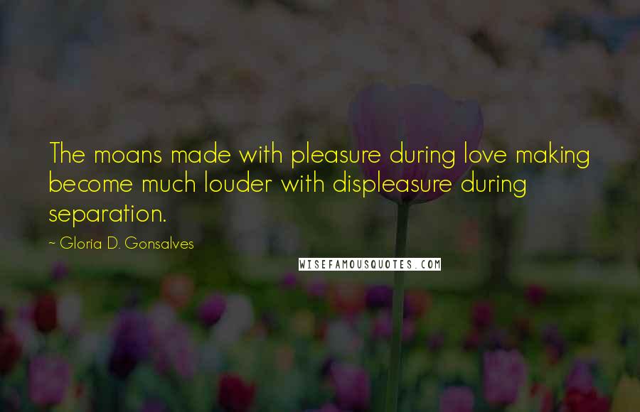 Gloria D. Gonsalves Quotes: The moans made with pleasure during love making become much louder with displeasure during separation.