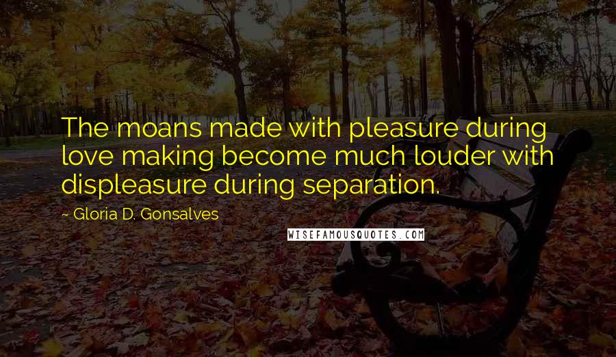 Gloria D. Gonsalves Quotes: The moans made with pleasure during love making become much louder with displeasure during separation.