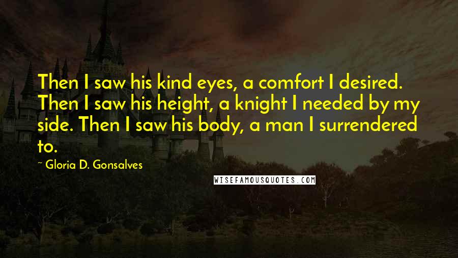 Gloria D. Gonsalves Quotes: Then I saw his kind eyes, a comfort I desired. Then I saw his height, a knight I needed by my side. Then I saw his body, a man I surrendered to.