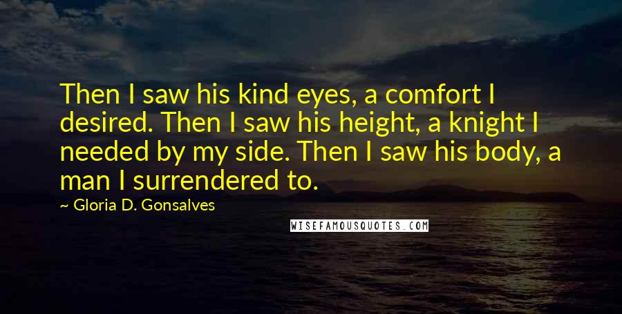 Gloria D. Gonsalves Quotes: Then I saw his kind eyes, a comfort I desired. Then I saw his height, a knight I needed by my side. Then I saw his body, a man I surrendered to.