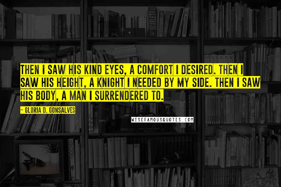 Gloria D. Gonsalves Quotes: Then I saw his kind eyes, a comfort I desired. Then I saw his height, a knight I needed by my side. Then I saw his body, a man I surrendered to.