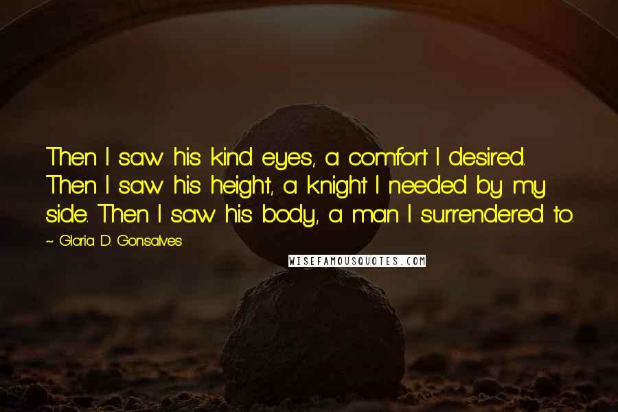 Gloria D. Gonsalves Quotes: Then I saw his kind eyes, a comfort I desired. Then I saw his height, a knight I needed by my side. Then I saw his body, a man I surrendered to.