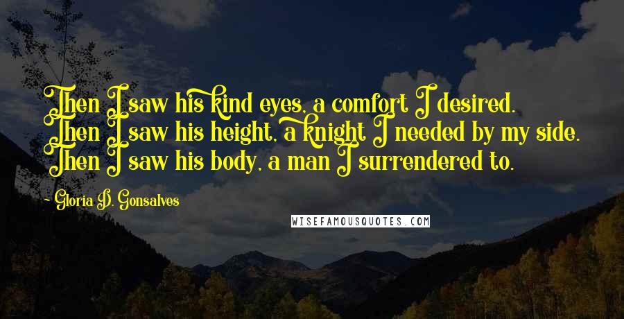 Gloria D. Gonsalves Quotes: Then I saw his kind eyes, a comfort I desired. Then I saw his height, a knight I needed by my side. Then I saw his body, a man I surrendered to.