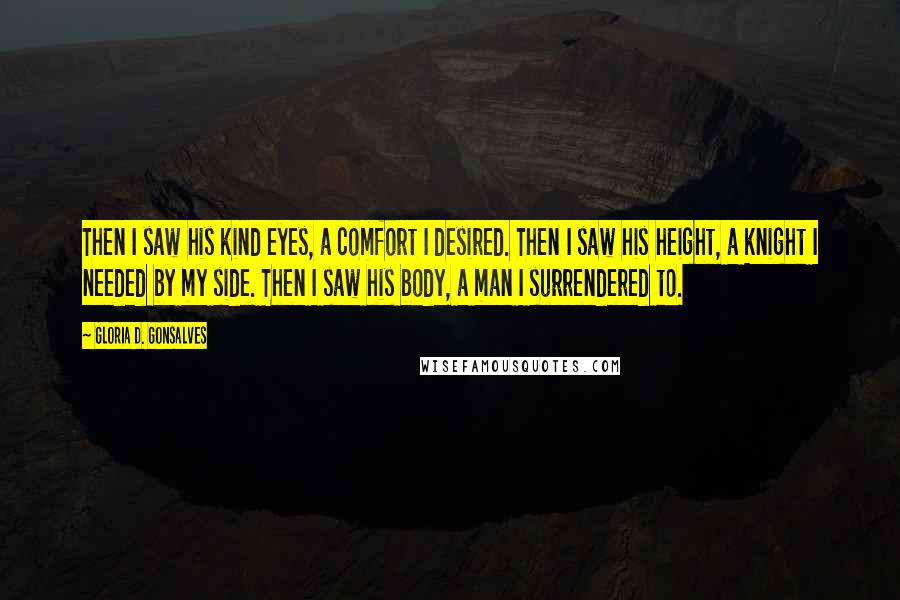 Gloria D. Gonsalves Quotes: Then I saw his kind eyes, a comfort I desired. Then I saw his height, a knight I needed by my side. Then I saw his body, a man I surrendered to.