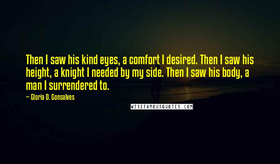 Gloria D. Gonsalves Quotes: Then I saw his kind eyes, a comfort I desired. Then I saw his height, a knight I needed by my side. Then I saw his body, a man I surrendered to.