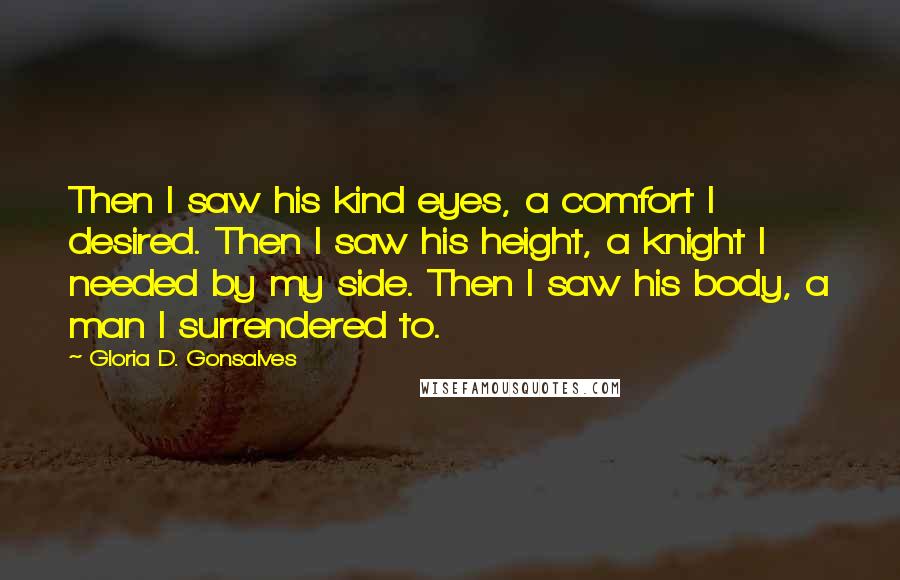 Gloria D. Gonsalves Quotes: Then I saw his kind eyes, a comfort I desired. Then I saw his height, a knight I needed by my side. Then I saw his body, a man I surrendered to.