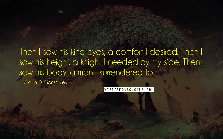 Gloria D. Gonsalves Quotes: Then I saw his kind eyes, a comfort I desired. Then I saw his height, a knight I needed by my side. Then I saw his body, a man I surrendered to.