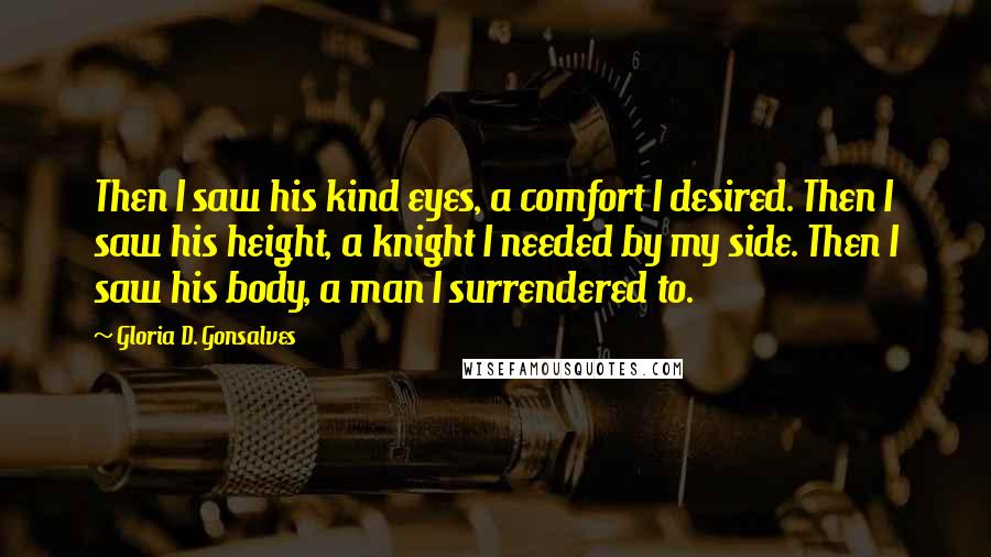 Gloria D. Gonsalves Quotes: Then I saw his kind eyes, a comfort I desired. Then I saw his height, a knight I needed by my side. Then I saw his body, a man I surrendered to.