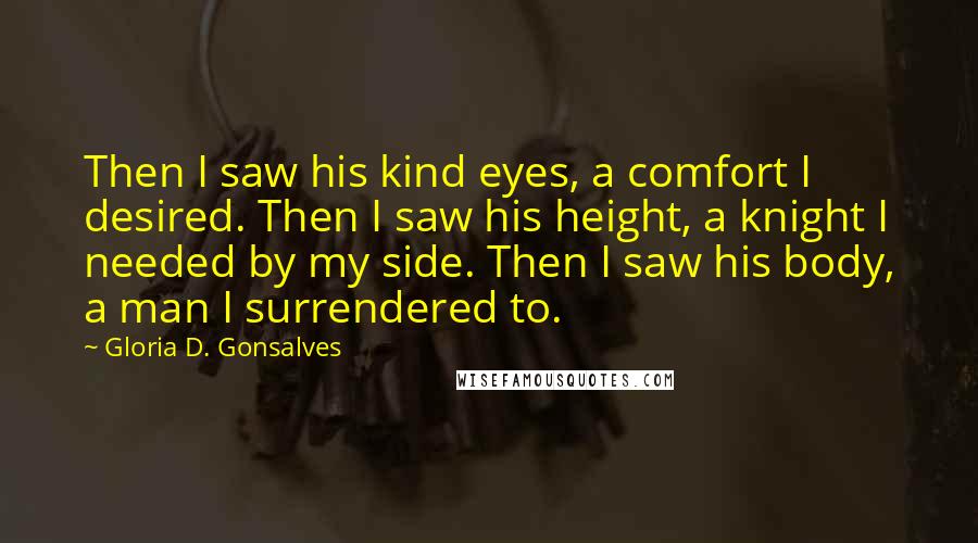 Gloria D. Gonsalves Quotes: Then I saw his kind eyes, a comfort I desired. Then I saw his height, a knight I needed by my side. Then I saw his body, a man I surrendered to.