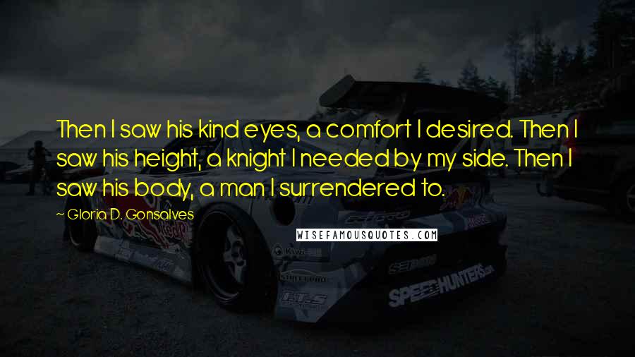 Gloria D. Gonsalves Quotes: Then I saw his kind eyes, a comfort I desired. Then I saw his height, a knight I needed by my side. Then I saw his body, a man I surrendered to.