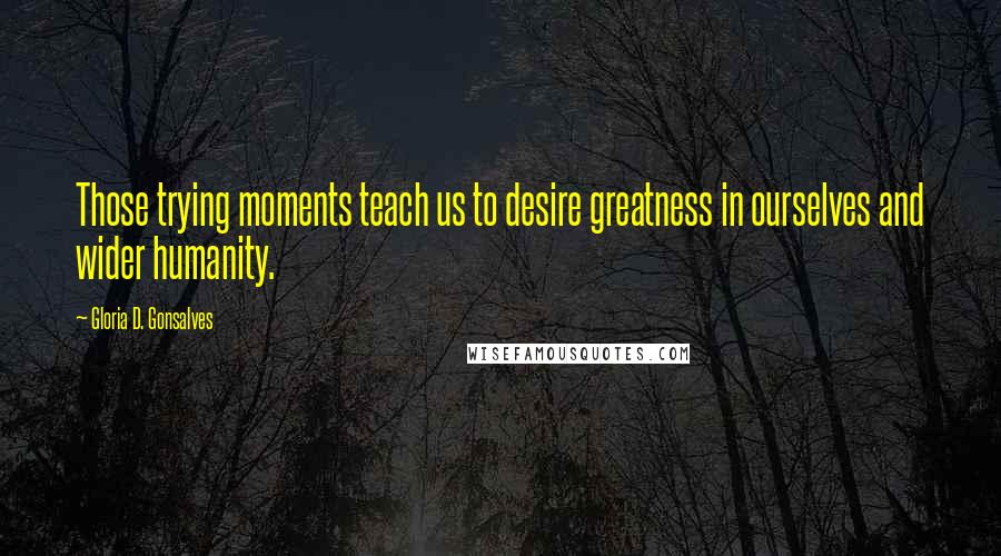 Gloria D. Gonsalves Quotes: Those trying moments teach us to desire greatness in ourselves and wider humanity.