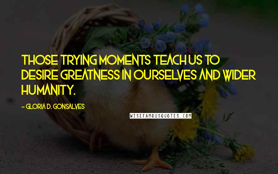 Gloria D. Gonsalves Quotes: Those trying moments teach us to desire greatness in ourselves and wider humanity.