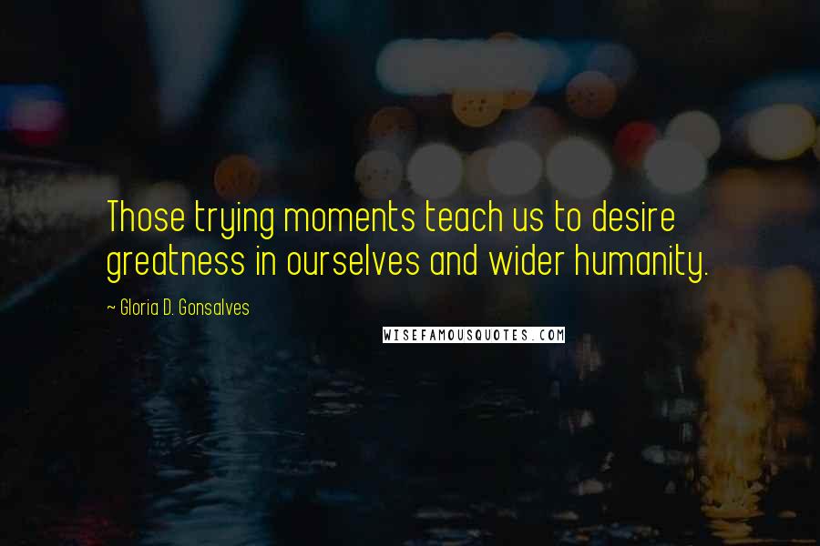 Gloria D. Gonsalves Quotes: Those trying moments teach us to desire greatness in ourselves and wider humanity.