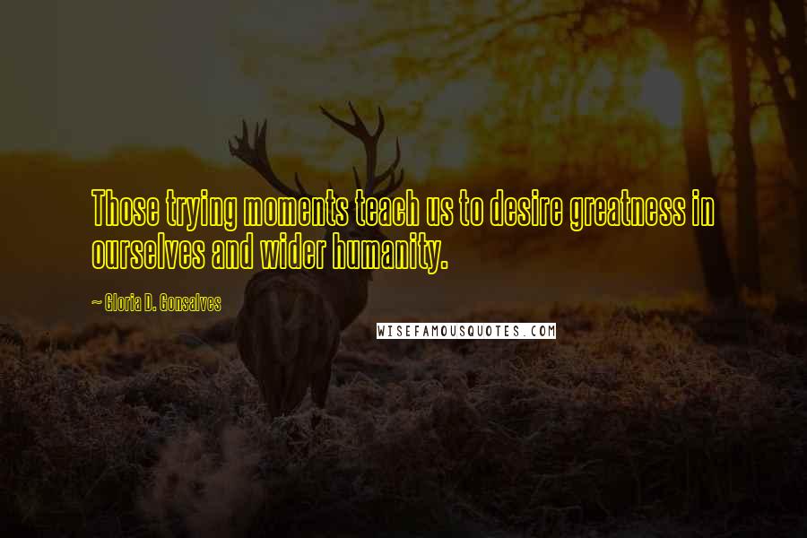 Gloria D. Gonsalves Quotes: Those trying moments teach us to desire greatness in ourselves and wider humanity.