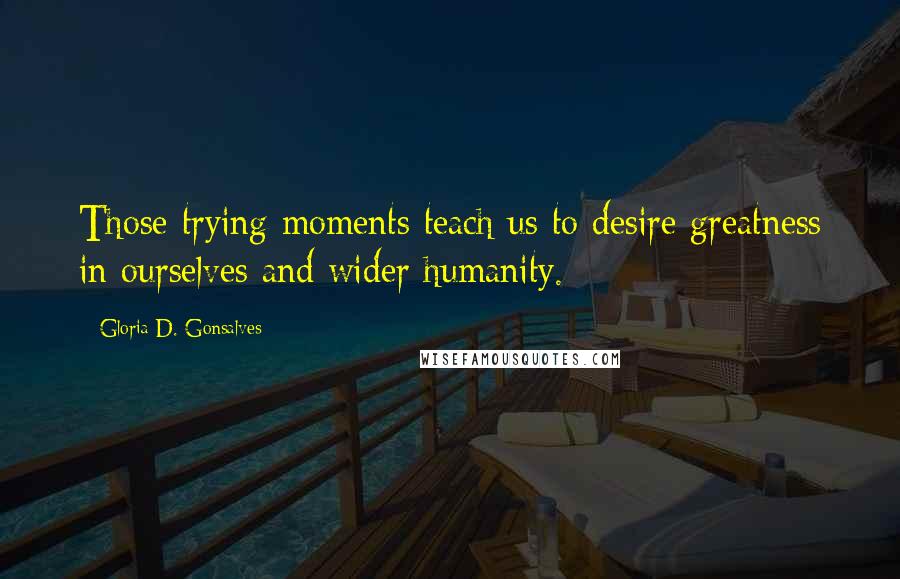 Gloria D. Gonsalves Quotes: Those trying moments teach us to desire greatness in ourselves and wider humanity.