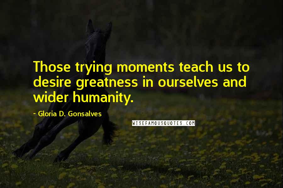 Gloria D. Gonsalves Quotes: Those trying moments teach us to desire greatness in ourselves and wider humanity.