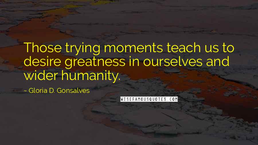 Gloria D. Gonsalves Quotes: Those trying moments teach us to desire greatness in ourselves and wider humanity.