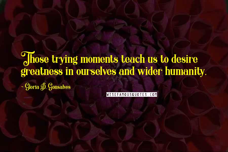 Gloria D. Gonsalves Quotes: Those trying moments teach us to desire greatness in ourselves and wider humanity.