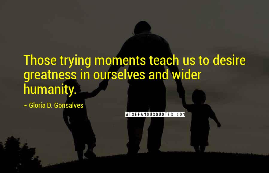 Gloria D. Gonsalves Quotes: Those trying moments teach us to desire greatness in ourselves and wider humanity.