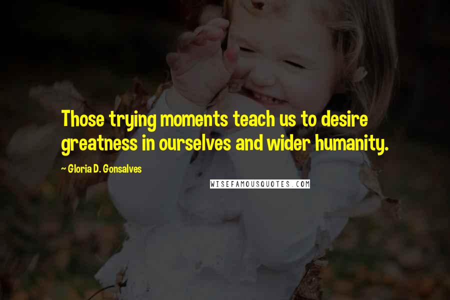 Gloria D. Gonsalves Quotes: Those trying moments teach us to desire greatness in ourselves and wider humanity.