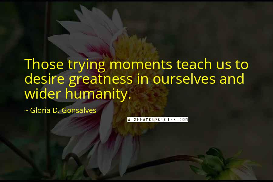 Gloria D. Gonsalves Quotes: Those trying moments teach us to desire greatness in ourselves and wider humanity.