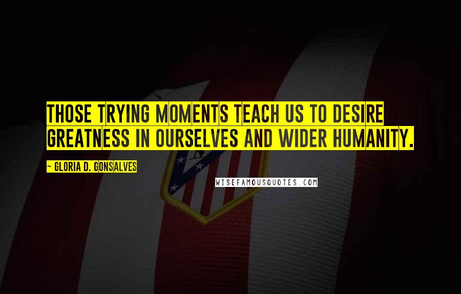 Gloria D. Gonsalves Quotes: Those trying moments teach us to desire greatness in ourselves and wider humanity.