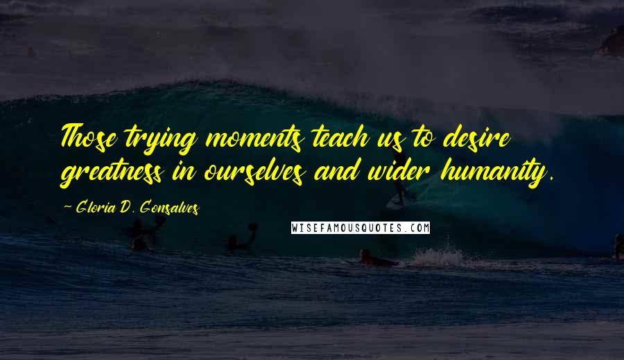 Gloria D. Gonsalves Quotes: Those trying moments teach us to desire greatness in ourselves and wider humanity.