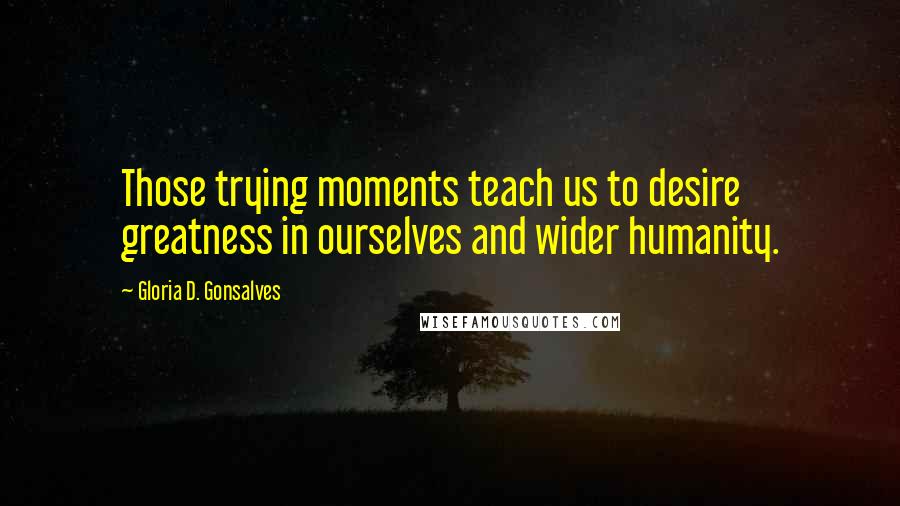 Gloria D. Gonsalves Quotes: Those trying moments teach us to desire greatness in ourselves and wider humanity.