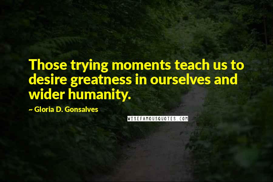 Gloria D. Gonsalves Quotes: Those trying moments teach us to desire greatness in ourselves and wider humanity.