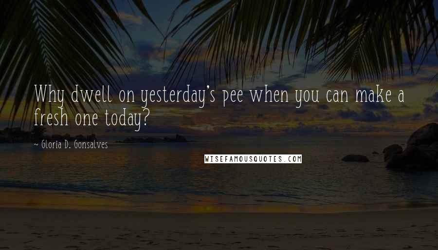 Gloria D. Gonsalves Quotes: Why dwell on yesterday's pee when you can make a fresh one today?