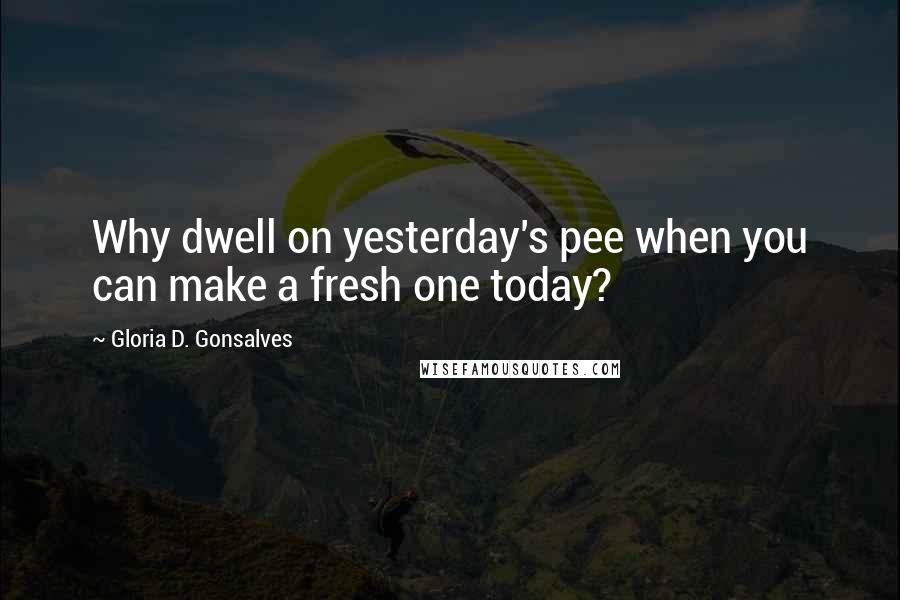 Gloria D. Gonsalves Quotes: Why dwell on yesterday's pee when you can make a fresh one today?