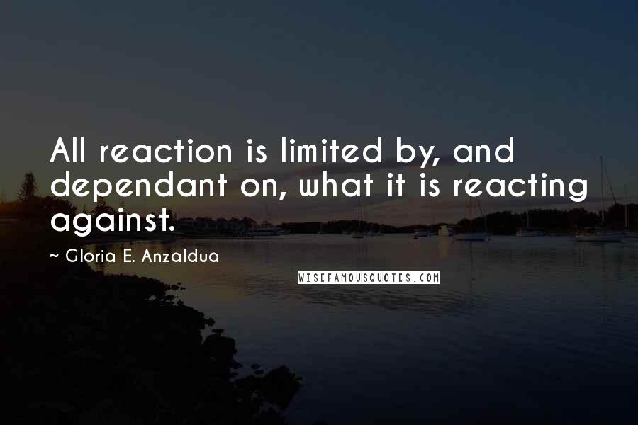 Gloria E. Anzaldua Quotes: All reaction is limited by, and dependant on, what it is reacting against.