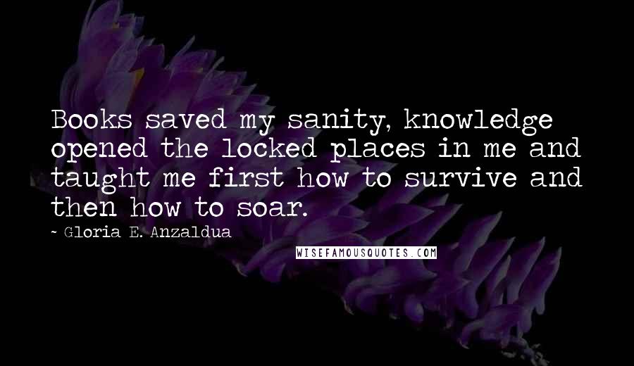 Gloria E. Anzaldua Quotes: Books saved my sanity, knowledge opened the locked places in me and taught me first how to survive and then how to soar.