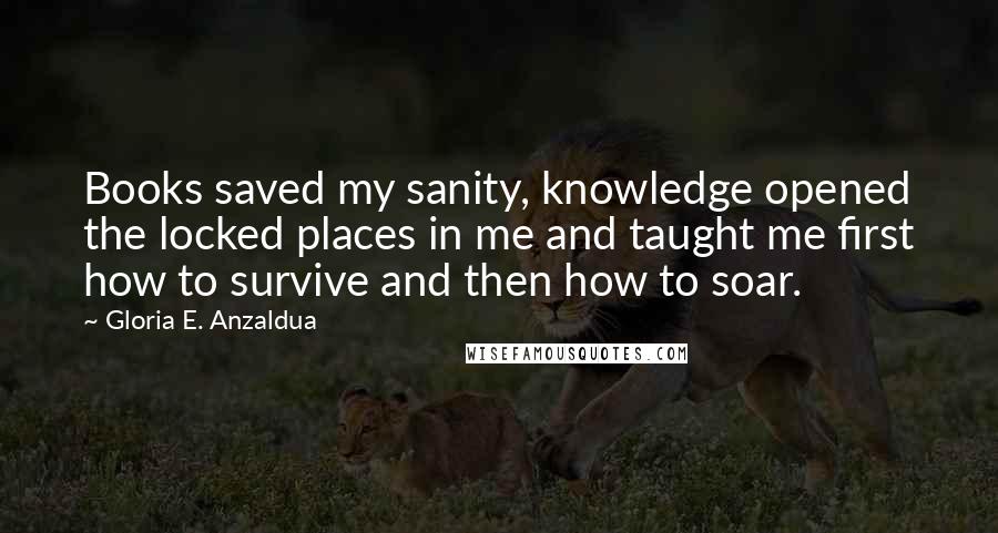 Gloria E. Anzaldua Quotes: Books saved my sanity, knowledge opened the locked places in me and taught me first how to survive and then how to soar.