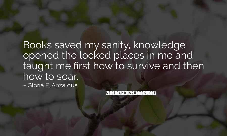 Gloria E. Anzaldua Quotes: Books saved my sanity, knowledge opened the locked places in me and taught me first how to survive and then how to soar.