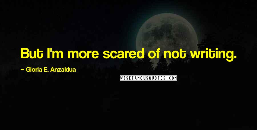 Gloria E. Anzaldua Quotes: But I'm more scared of not writing.