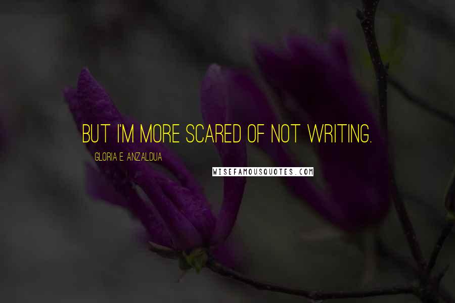 Gloria E. Anzaldua Quotes: But I'm more scared of not writing.